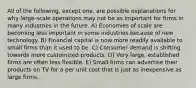 All of the following, except one, are possible explanations for why large-scale operations may not be as important for firms in many industries in the future. A) Economies of scale are becoming less important in some industries because of new technology. B) Financial capital is now more readily available to small firms than it used to be. C) Consumer demand is shifting towards more customized products. D) Very large, established firms are often less flexible. E) Small firms can advertise their products on TV for a per unit cost that is just as inexpensive as large firms.