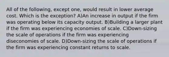 All of the following, except one, would result in lower average cost. Which is the exception? A)An increase in output if the firm was operating below its capacity output. B)Building a larger plant if the firm was experiencing economies of scale. C)Down-sizing the scale of operations if the firm was experiencing diseconomies of scale. D)Down-sizing the scale of operations if the firm was experiencing constant returns to scale.