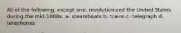 All of the following, except one, revolutionized the United States during the mid-1800s. a- steamboats b- trains c- telegraph d- telephones