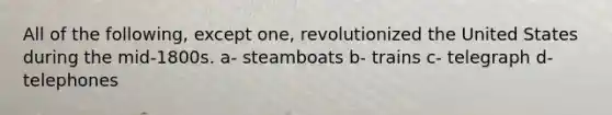 All of the following, except one, revolutionized the United States during the mid-1800s. a- steamboats b- trains c- telegraph d- telephones