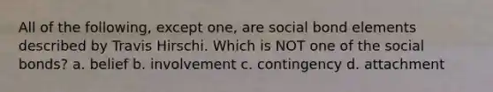 All of the following, except one, are social bond elements described by Travis Hirschi. Which is NOT one of the social bonds? a. belief b. involvement c. contingency d. attachment