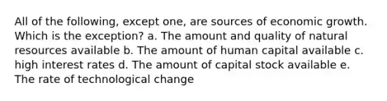 All of the following, except one, are sources of economic growth. Which is the exception? a. The amount and quality of natural resources available b. The amount of human capital available c. high interest rates d. The amount of capital stock available e. The rate of technological change