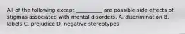 All of the following except __________ are possible side effects of stigmas associated with mental disorders. A. discrimination B. labels C. prejudice D. negative stereotypes