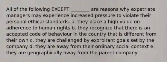 All of the following EXCEPT ________ are reasons why expatriate managers may experience increased pressure to violate their personal ethical standards. a. they place a high value on adherence to human rights b. they recognize that there is an accepted code of behaviour in the country that is different from their own c. they are challenged by exorbitant goals set by the company d. they are away from their ordinary social context e. they are geographically away from the parent company