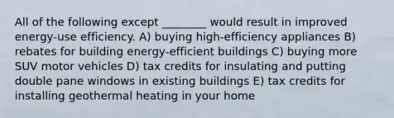 All of the following except ________ would result in improved energy-use efficiency. A) buying high-efficiency appliances B) rebates for building energy-efficient buildings C) buying more SUV motor vehicles D) tax credits for insulating and putting double pane windows in existing buildings E) tax credits for installing geothermal heating in your home