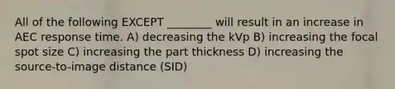 All of the following EXCEPT ________ will result in an increase in AEC response time. A) decreasing the kVp B) increasing the focal spot size C) increasing the part thickness D) increasing the source-to-image distance (SID)