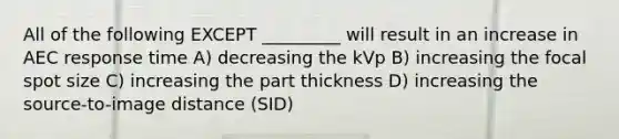 All of the following EXCEPT _________ will result in an increase in AEC response time A) decreasing the kVp B) increasing the focal spot size C) increasing the part thickness D) increasing the source-to-image distance (SID)