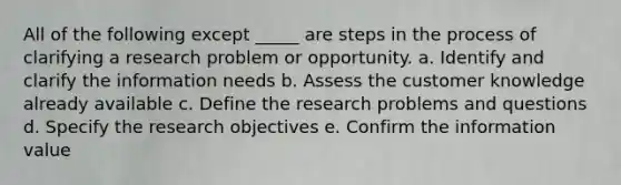 All of the following except _____ are steps in the process of clarifying a research problem or opportunity. a. Identify and clarify the information needs b. Assess the customer knowledge already available c. Define the research problems and questions d. Specify the research objectives e. Confirm the information value