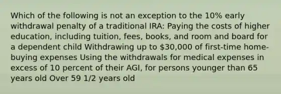 Which of the following is not an exception to the 10% early withdrawal penalty of a traditional IRA: Paying the costs of higher education, including tuition, fees, books, and room and board for a dependent child Withdrawing up to 30,000 of first-time home-buying expenses Using the withdrawals for medical expenses in excess of 10 percent of their AGI, for persons younger than 65 years old Over 59 1/2 years old