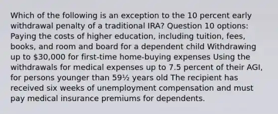 Which of the following is an exception to the 10 percent early withdrawal penalty of a traditional IRA? Question 10 options: Paying the costs of higher education, including tuition, fees, books, and room and board for a dependent child Withdrawing up to 30,000 for first-time home-buying expenses Using the withdrawals for medical expenses up to 7.5 percent of their AGI, for persons younger than 59½ years old The recipient has received six weeks of unemployment compensation and must pay medical insurance premiums for dependents.