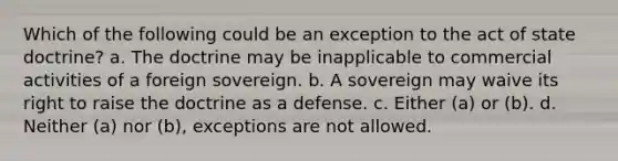 Which of the following could be an exception to the act of state doctrine? a. The doctrine may be inapplicable to commercial activities of a foreign sovereign. b. A sovereign may waive its right to raise the doctrine as a defense. c. Either (a) or (b). d. Neither (a) nor (b), exceptions are not allowed.