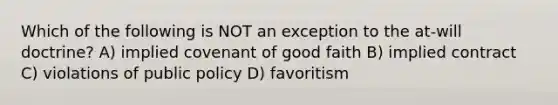 Which of the following is NOT an exception to the at-will doctrine? A) implied covenant of good faith B) implied contract C) violations of public policy D) favoritism