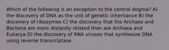 Which of the following is an exception to the central dogma? A) the discovery of DNA as the unit of genetic inheritance B) the discovery of ribozymes C) the discovery that the Archaea and Bacteria are more distantly related than are Archaea and Eukarya D) the discovery of RNA viruses that synthesize DNA using reverse transcriptase