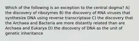 Which of the following is an exception to the central dogma? A) the discovery of ribozymes B) the discovery of RNA viruses that synthesize DNA using reverse transcriptase C) the discovery that the Archaea and Bacteria are more distantly related than are Archaea and Eukarya D) the discovery of DNA as the unit of genetic inheritance