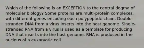 Which of the following is an EXCEPTION to the central dogma of molecular biology? Some proteins are multi-protein complexes, with different genes encoding each polypeptide chain. Double-stranded DNA from a virus inserts into the host genome. Single-stranded RNA from a virus is used as a template for producing DNA that inserts into the host genome. RNA is produced in the nucleus of a eukaryotic cell