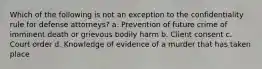 Which of the following is not an exception to the confidentiality rule for defense attorneys? a. Prevention of future crime of imminent death or grievous bodily harm b. Client consent c. Court order d. Knowledge of evidence of a murder that has taken place