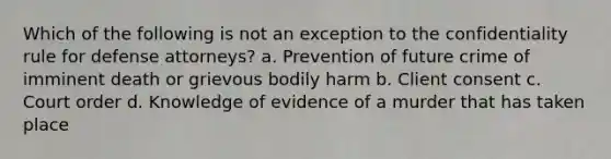 Which of the following is not an exception to the confidentiality rule for defense attorneys? a. Prevention of future crime of imminent death or grievous bodily harm b. Client consent c. Court order d. Knowledge of evidence of a murder that has taken place