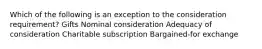 Which of the following is an exception to the consideration requirement? Gifts Nominal consideration Adequacy of consideration Charitable subscription Bargained-for exchange