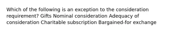 Which of the following is an exception to the consideration requirement? Gifts Nominal consideration Adequacy of consideration Charitable subscription Bargained-for exchange