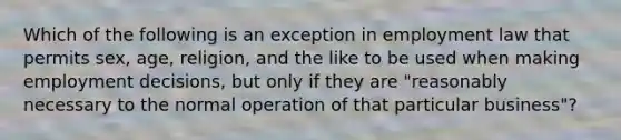 Which of the following is an exception in employment law that permits sex, age, religion, and the like to be used when making employment decisions, but only if they are "reasonably necessary to the normal operation of that particular business"?