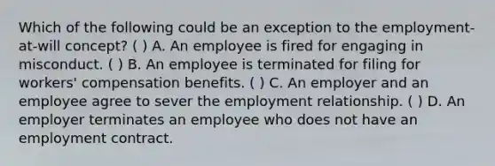 Which of the following could be an exception to the employment-at-will concept? ( ) A. An employee is fired for engaging in misconduct. ( ) B. An employee is terminated for filing for workers' compensation benefits. ( ) C. An employer and an employee agree to sever the employment relationship. ( ) D. An employer terminates an employee who does not have an employment contract.