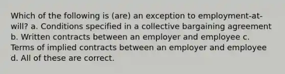 Which of the following is (are) an exception to employment-at-will? a. Conditions specified in a collective bargaining agreement b. Written contracts between an employer and employee c. Terms of implied contracts between an employer and employee d. All of these are correct.