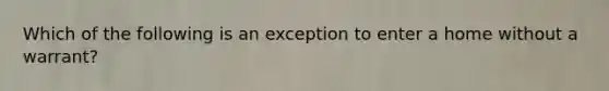 Which of the following is an exception to enter a home without a warrant?