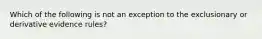 Which of the following is not an exception to the exclusionary or derivative evidence rules?