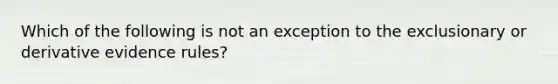 Which of the following is not an exception to the exclusionary or derivative evidence rules?