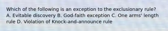 Which of the following is an exception to the exclusionary rule? A. Evitable discovery B. God-faith exception C. One arms' length rule D. Violation of Knock-and-announce rule