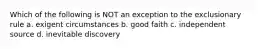 Which of the following is NOT an exception to the exclusionary rule a. exigent circumstances b. good faith c. independent source d. inevitable discovery