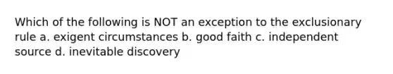 Which of the following is NOT an exception to the exclusionary rule a. exigent circumstances b. good faith c. independent source d. inevitable discovery