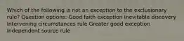 Which of the following is not an exception to the exclusionary rule? Question options: Good faith exception Inevitable discovery Intervening circumstances rule Greater good exception Independent source rule