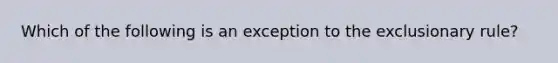 Which of the following is an exception to the exclusionary rule?