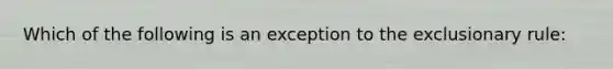 Which of the following is an exception to the exclusionary rule: