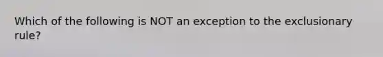 Which of the following is NOT an exception to the exclusionary rule?