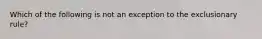 Which of the following is not an exception to the exclusionary rule?