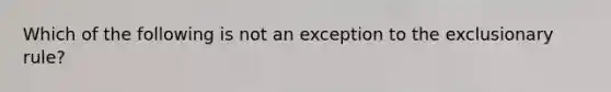 Which of the following is not an exception to <a href='https://www.questionai.com/knowledge/kiz15u9aWk-the-exclusionary-rule' class='anchor-knowledge'>the exclusionary rule</a>?