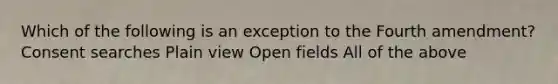 Which of the following is an exception to the Fourth amendment? Consent searches Plain view Open fields All of the above