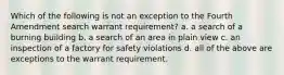 Which of the following is not an exception to the Fourth Amendment search warrant requirement? a. a search of a burning building b. a search of an area in plain view c. an inspection of a factory for safety violations d. all of the above are exceptions to the warrant requirement.