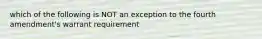 which of the following is NOT an exception to the fourth amendment's warrant requirement