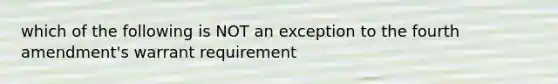 which of the following is NOT an exception to the fourth amendment's warrant requirement