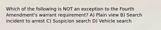 Which of the following is NOT an exception to the Fourth Amendment's warrant requirement? A) Plain view B) Search incident to arrest C) Suspicion search D) Vehicle search