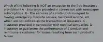 Which of the following is NOT an exception to the free insurance prohibition? A - Insurance provided in connection with newspaper subscriptions. B - The services of a motor club in regard to towing, emergency roadside service, bail bond service, etc. which are not defined as the transaction of insurance. C - Insurance provided in connection with medical companies. D - Insurance to guarantee the performance of a product and reimburse a customer for losses resulting from such product's failure