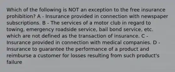 Which of the following is NOT an exception to the free insurance prohibition? A - Insurance provided in connection with newspaper subscriptions. B - The services of a motor club in regard to towing, emergency roadside service, bail bond service, etc. which are not defined as the transaction of insurance. C - Insurance provided in connection with medical companies. D - Insurance to guarantee the performance of a product and reimburse a customer for losses resulting from such product's failure