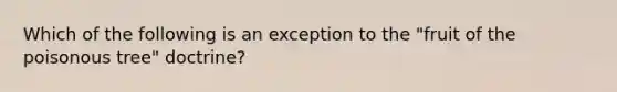 Which of the following is an exception to the "fruit of the poisonous tree" doctrine?