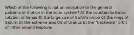 Which of the following is not an exception to the general patterns of motion in the solar system? A) the counterclockwise rotation of Venus B) the large size of Earth's moon C) the rings of Saturn D) the extreme axis tilt of Uranus E) the "backward" orbit of Triton around Neptune