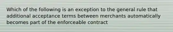 Which of the following is an exception to the general rule that additional acceptance terms between merchants automatically becomes part of the enforceable contract