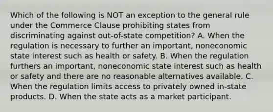 Which of the following is NOT an exception to the general rule under the Commerce Clause prohibiting states from discriminating against out-of-state competition? A. When the regulation is necessary to further an important, noneconomic state interest such as health or safety. B. When the regulation furthers an important, noneconomic state interest such as health or safety and there are no reasonable alternatives available. C. When the regulation limits access to privately owned in-state products. D. When the state acts as a market participant.