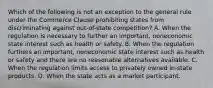 Which of the following is not an exception to the general rule under the Commerce Clause prohibiting states from discriminating against out-of-state competition? A. When the regulation is necessary to further an important, noneconomic state interest such as health or safety. B. When the regulation furthers an important, noneconomic state interest such as health or safety and there are no reasonable alternatives available. C. When the regulation limits access to privately owned in-state products. D. When the state acts as a market participant.